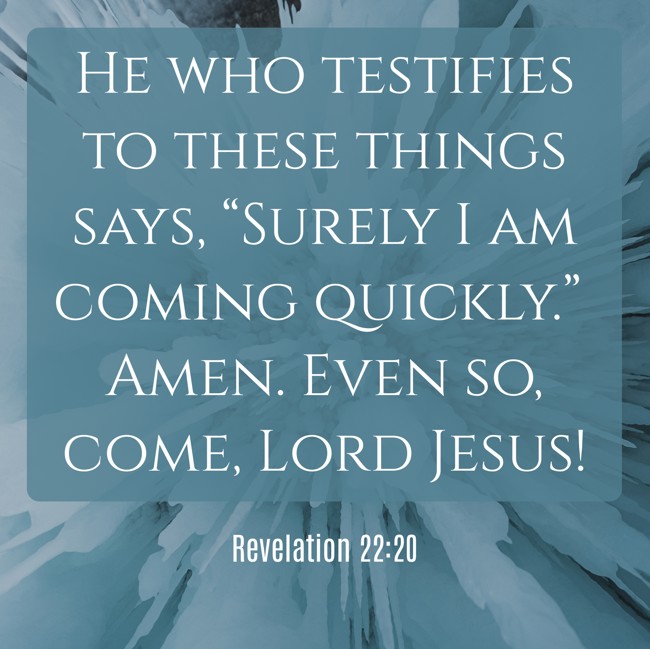 He who testifies to these things says, “Surely I am coming quickly.” Amen. Even so, come, Lord Jesus! - Revelation 22:20