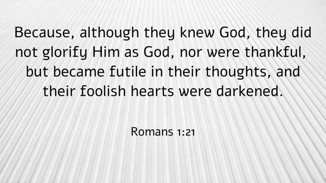  Because, although they knew God, they did not glorify Him as God, nor were thankful, but became futile in their thoughts, and their foolish hearts were darkened.   - Romans 1:21 