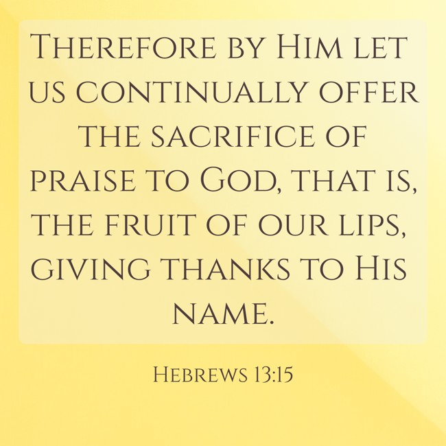  Therefore by Him let us continually offer the sacrifice of praise to God, that is, the fruit of our lips, giving thanks to His name.   - Hebrews 13:15 
