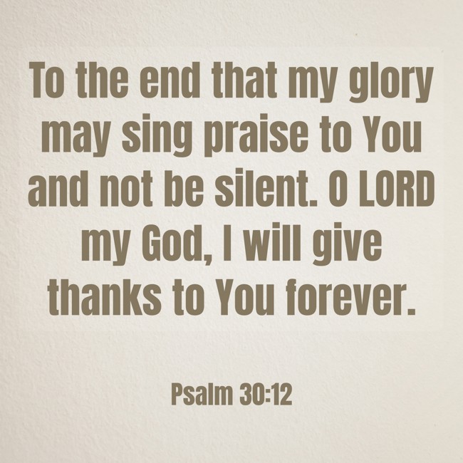  To the end that my glory may sing praise to You and not be silent. O LORD my God, I will give thanks to You forever.   - Psalm 30:12 