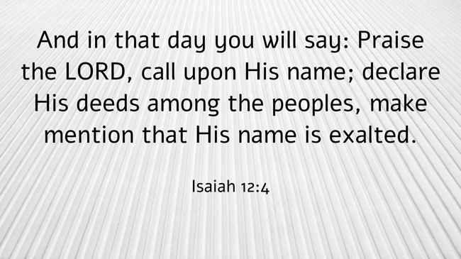  And in that day you will say: Praise the LORD, call upon His name; declare His deeds among the peoples, make mention that His name is exalted.   - Isaiah 12:4 