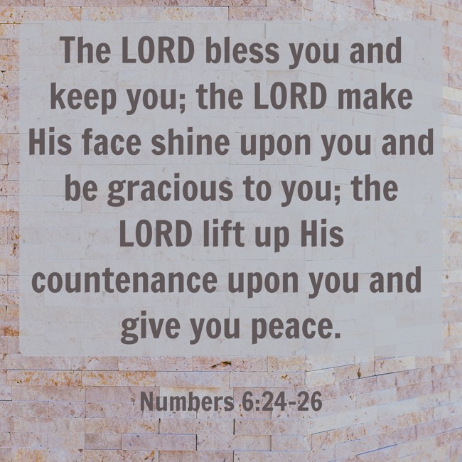 The LORD bless you and keep you; the LORD make His face shine upon you and be gracious to you; the LORD lift up His countenance upon you and give you peace. - Numbers 6:24-26