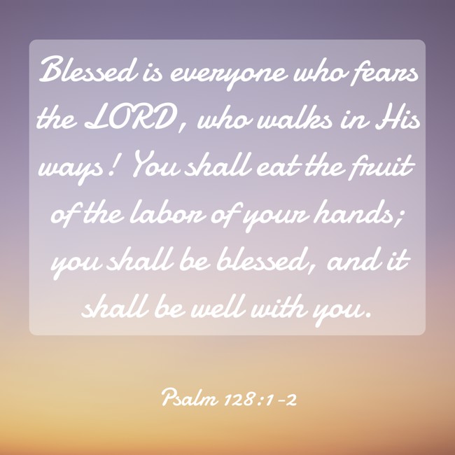 Blessed is everyone who fears the LORD, who walks in His ways! You shall eat the fruit of the labor of your hands; you shall be blessed, and it shall be well with you. - Psalm 128:1-2