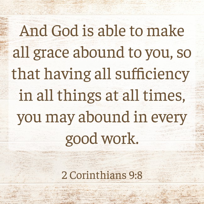 And God is able to make all grace abound to you, so that having all sufficiency in all things at all times, you may abound in every good work. - 2 Corinthians 9:8