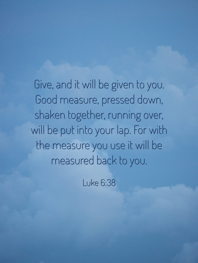 Give, and it will be given to you. Good measure, pressed down, shaken together, running over, will be put into your lap. For with the measure you use it will be measured back to you. - Luke 6:38
