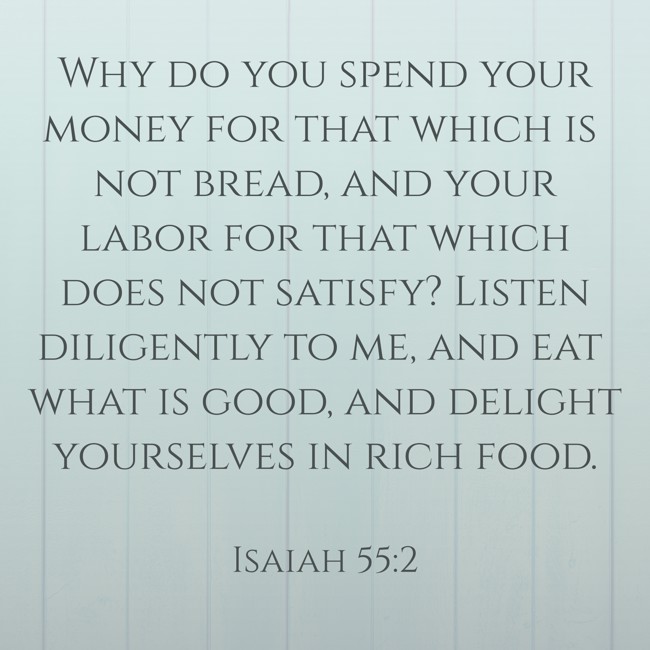 Why do you spend your money for that which is not bread, and your labor for that which does not satisfy? Listen diligently to me, and eat what is good, and delight yourselves in rich food. - Isaiah 55:2