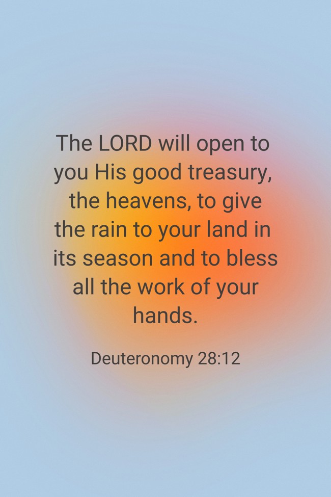 The LORD will open to you His good treasury, the heavens, to give the rain to your land in its season and to bless all the work of your hands. - Deuteronomy 28:12