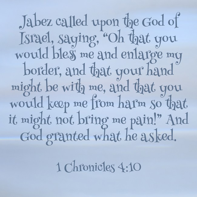 Jabez called upon the God of Israel, saying, “Oh that you would bless me and enlarge my border, and that your hand might be with me, and that you would keep me from harm so that it might not bring me pain!” And God granted what he asked. - 1 Chronicles 4:10