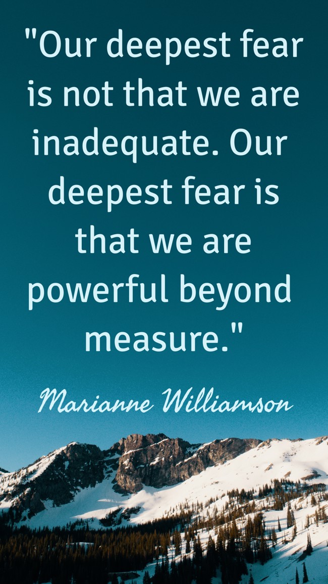 Our deepest fear is not that we are inadequate. Our deepest fear is that we are powerful beyond measure. - Marianne Williamson