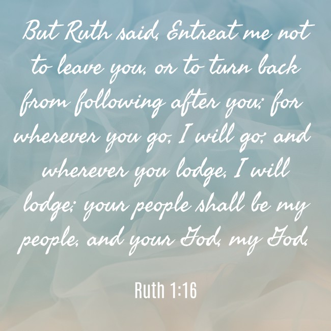 But Ruth said, Entreat me not to leave you, or to turn back from following after you; for wherever you go, I will go; and wherever you lodge, I will lodge; your people shall be my people, and your God, my God. - Ruth 1:16