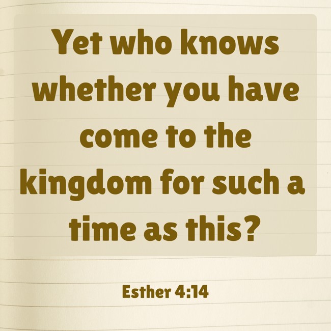 Yet who knows whether you have come to the kingdom for such a time as this? - Esther 4:14