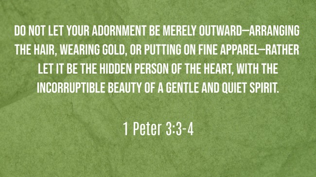 Do not let your adornment be merely outward—arranging the hair, wearing gold, or putting on fine apparel—rather let it be the hidden person of the heart, with the incorruptible beauty of a gentle and quiet spirit. - 1 Peter 3:3-4