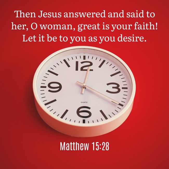 Then Jesus answered and said to her, O woman, great is your faith! Let it be to you as you desire. - Matthew 15:28