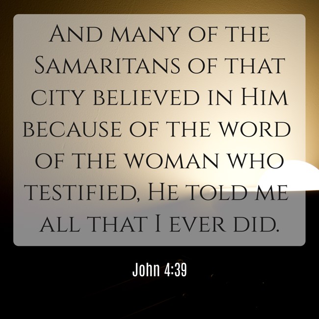 And many of the Samaritans of that city believed in Him because of the word of the woman who testified, He told me all that I ever did. - John 4:39