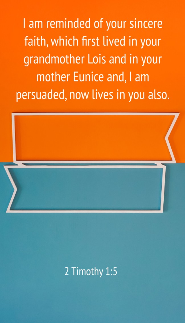 I am reminded of your sincere faith, which first lived in your grandmother Lois and in your mother Eunice and, I am persuaded, now lives in you also. - 2 Timothy 1:5