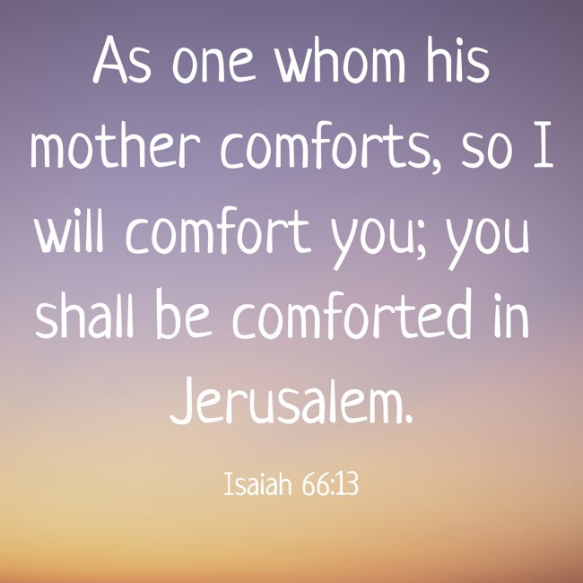  As one whom his mother comforts, so I will comfort you; you shall be comforted in Jerusalem.   - Isaiah 66:13 