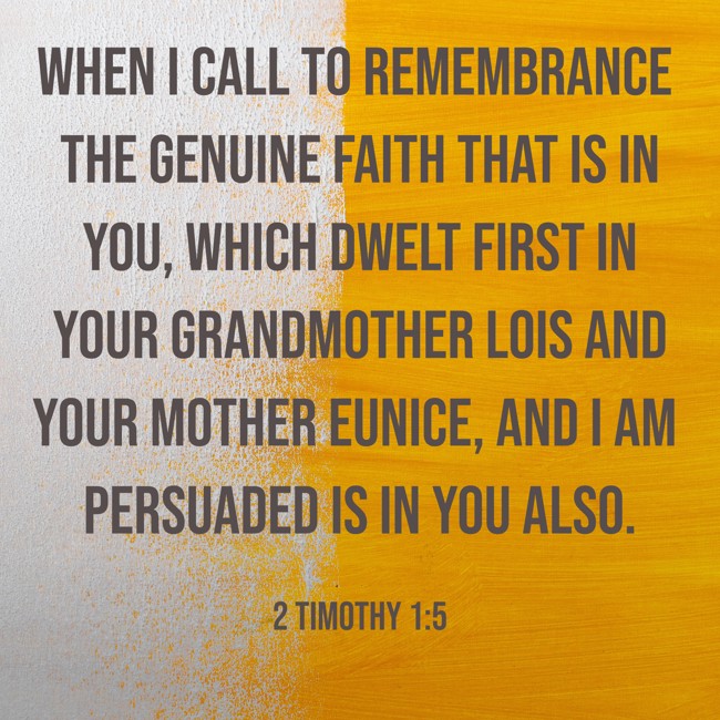 When I call to remembrance the genuine faith that is in you, which dwelt first in your grandmother Lois and your mother Eunice, and I am persuaded is in you also.   - 2 Timothy 1:5 
