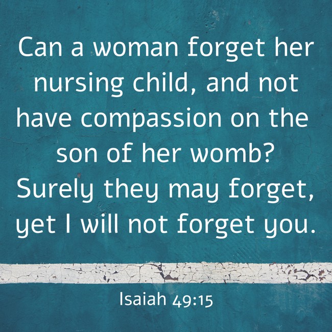  Can a woman forget her nursing child, and not have compassion on the son of her womb? Surely they may forget, yet I will not forget you.   - Isaiah 49:15 