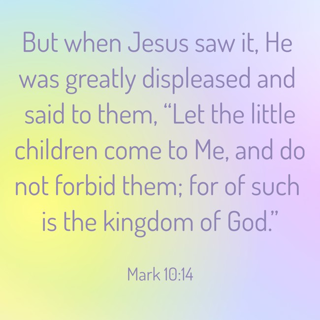  But when Jesus saw it, He was greatly displeased and said to them, “Let the little children come to Me, and do not forbid them; for of such is the kingdom of God.”   - Mark 10:14 
