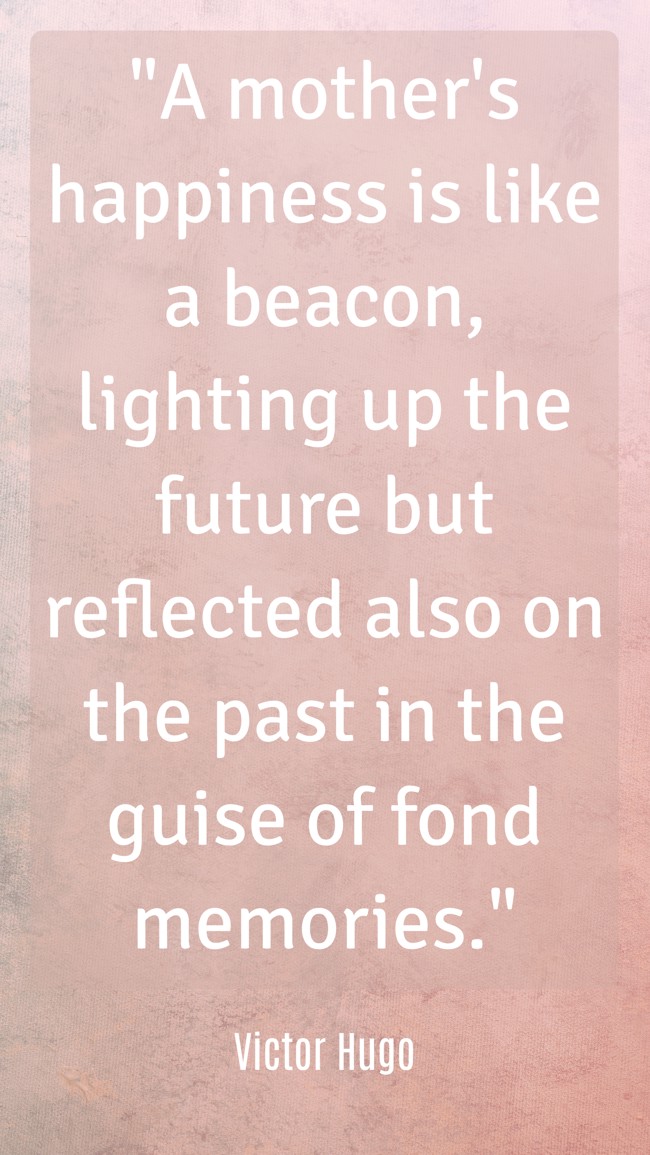  A mother's happiness is like a beacon, lighting up the future but reflected also on the past in the guise of fond memories.   - Victor Hugo 