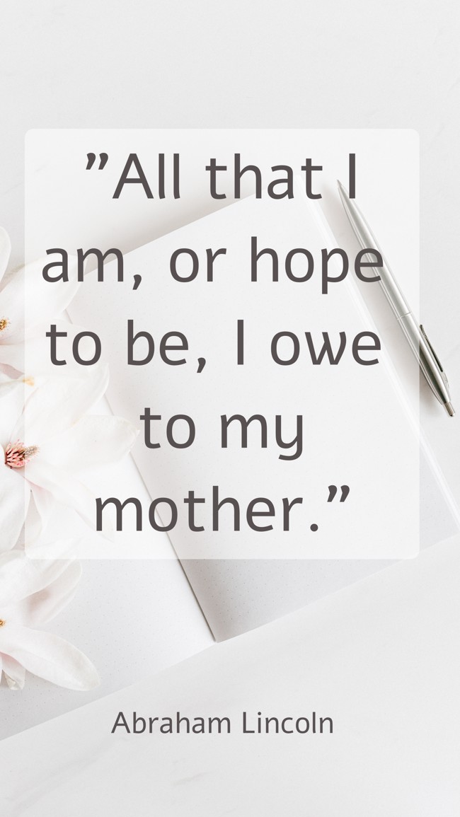 All that I am, or hope to be, I owe to my mother.   - Abraham Lincoln 