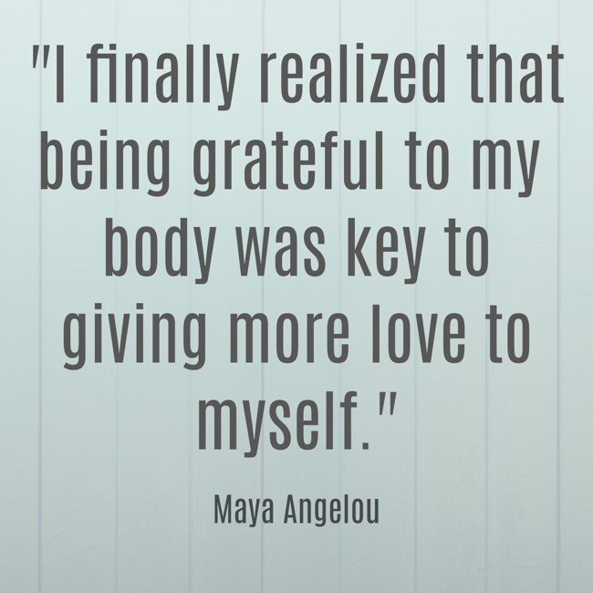 I finally realized that being grateful to my body was key to giving more love to myself. - Maya Angelou