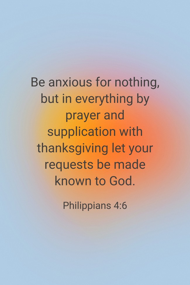 Be anxious for nothing, but in everything by prayer and supplication with thanksgiving let your requests be made known to God. - Philippians 4:6