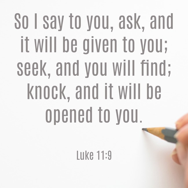 So I say to you, ask, and it will be given to you; seek, and you will find; knock, and it will be opened to you. - Luke 11:9