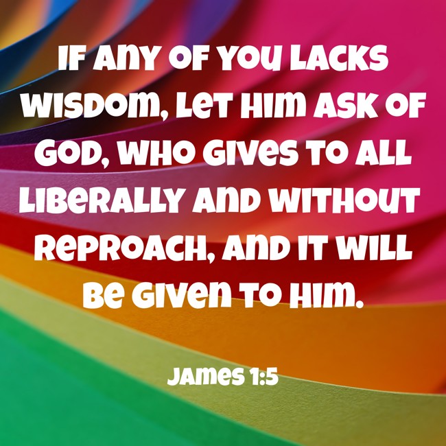 If any of you lacks wisdom, let him ask of God, who gives to all liberally and without reproach, and it will be given to him. - James 1:5