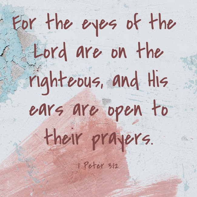 For the eyes of the Lord are on the righteous, and His ears are open to their prayers. - 1 Peter 3:12
