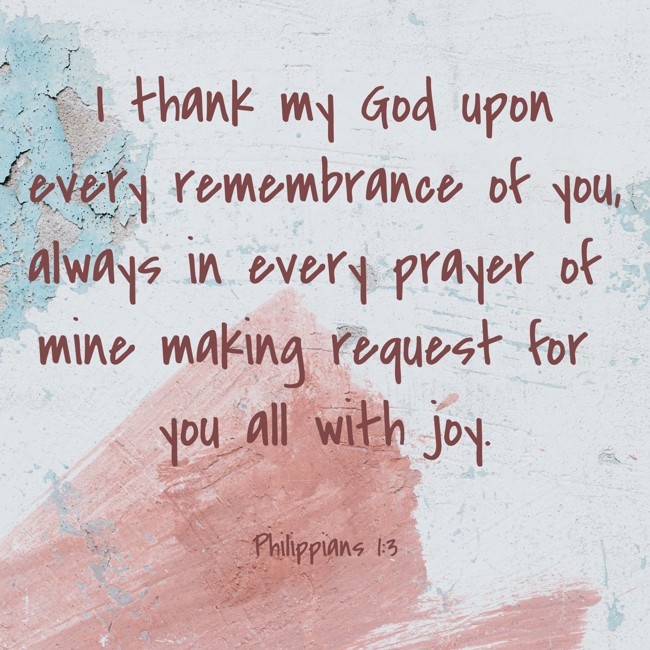 I thank my God upon every remembrance of you, always in every prayer of mine making request for you all with joy. - Philippians 1:3