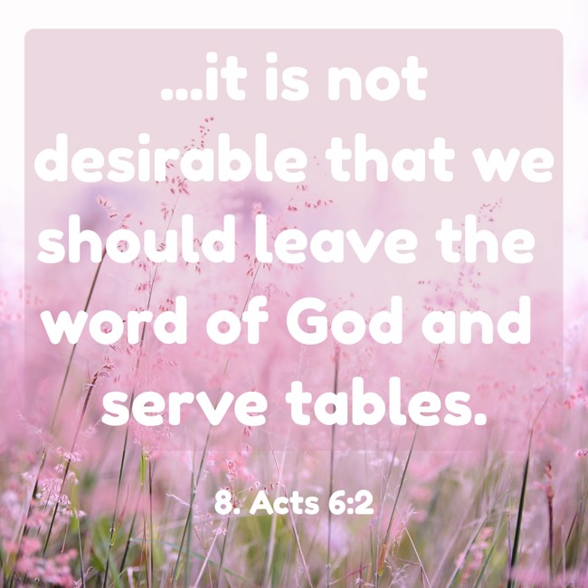 ...it is not desirable that we should leave the word of God and serve tables. - 8. Acts 6:2