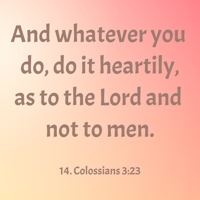 And whatever you do, do it heartily, as to the Lord and not to men. - 14. Colossians 3:23