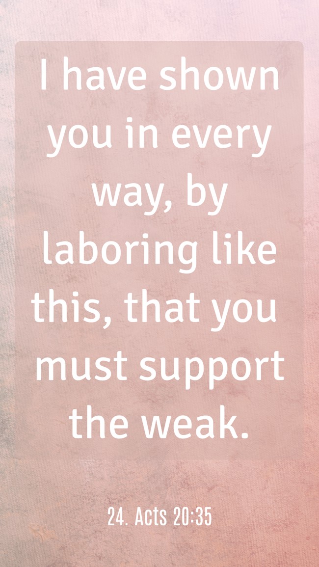 I have shown you in every way, by laboring like this, that you must support the weak. - 24. Acts 20:35