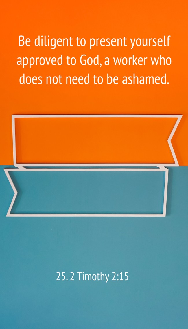 Be diligent to present yourself approved to God, a worker who does not need to be ashamed. - 25. 2 Timothy 2:15