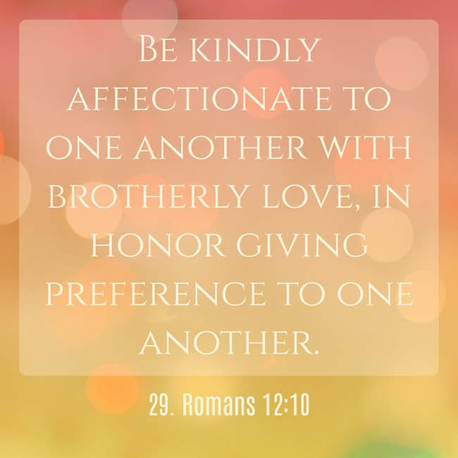 Be kindly affectionate to one another with brotherly love, in honor giving preference to one another. - 29. Romans 12:10