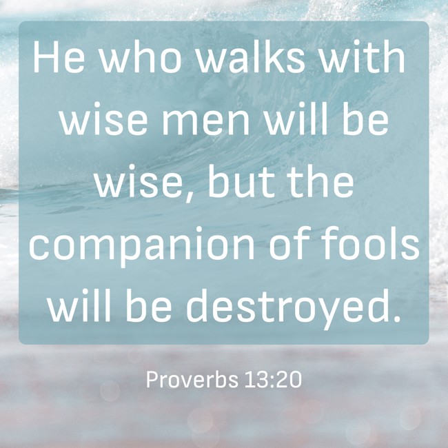 He who walks with wise men will be wise, but the companion of fools will be destroyed. - Proverbs 13:20