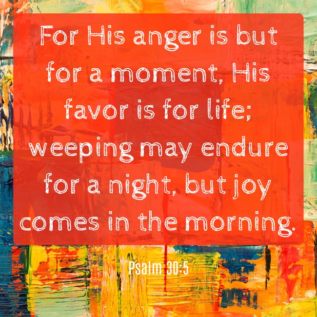 For His anger is but for a moment, His favor is for life; weeping may endure for a night, but joy comes in the morning. - Psalm 30:5