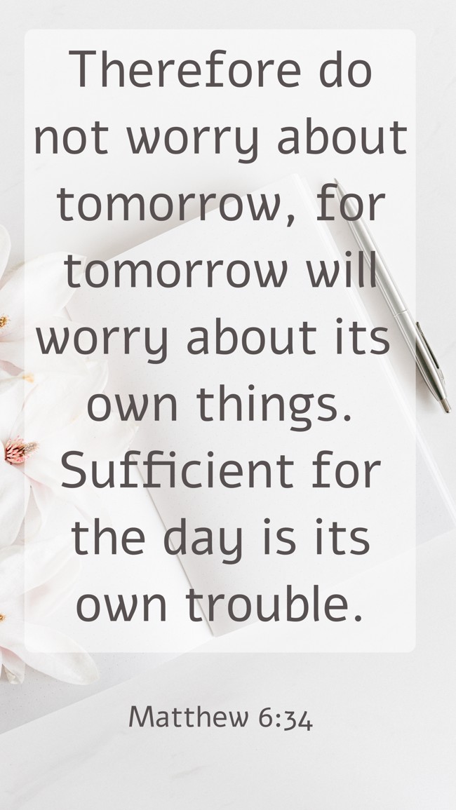 Therefore do not worry about tomorrow, for tomorrow will worry about its own things. Sufficient for the day is its own trouble. - Matthew 6:34