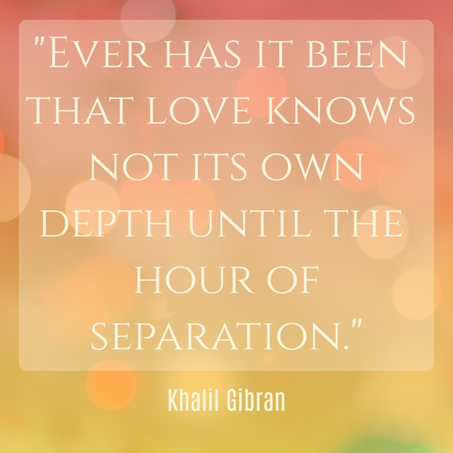 Ever has it been that love knows not its own depth until the hour of separation. - Khalil Gibran