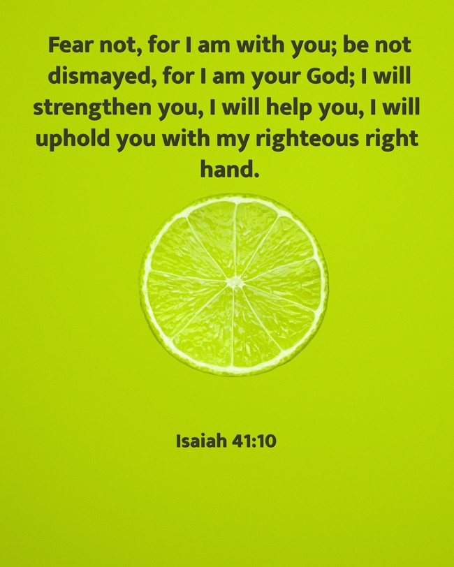 Fear not, for I am with you; be not dismayed, for I am your God; I will strengthen you, I will help you, I will uphold you with my righteous right hand. - Isaiah 41:10