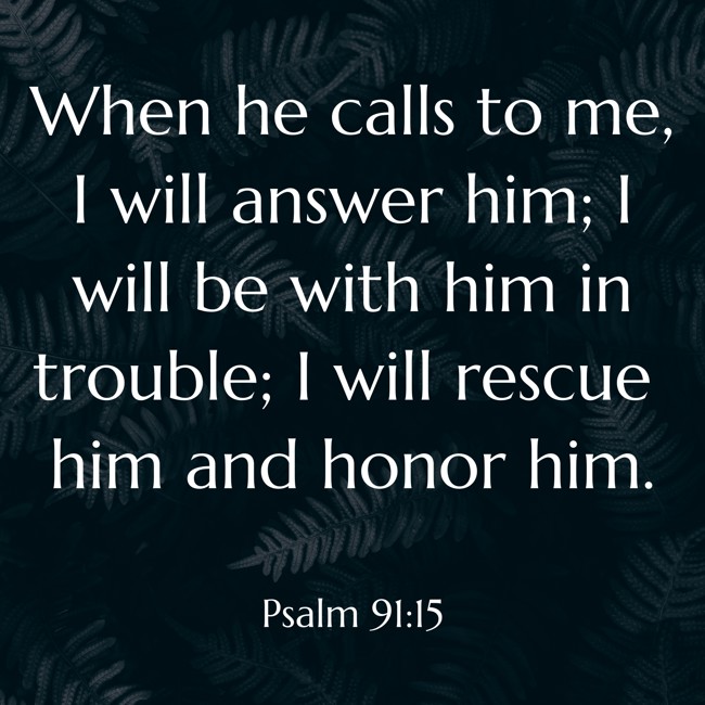 When he calls to me, I will answer him; I will be with him in trouble; I will rescue him and honor him. - Psalm 91:15
