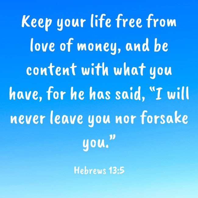 Keep your life free from love of money, and be content with what you have, for he has said, “I will never leave you nor forsake you.” - Hebrews 13:5