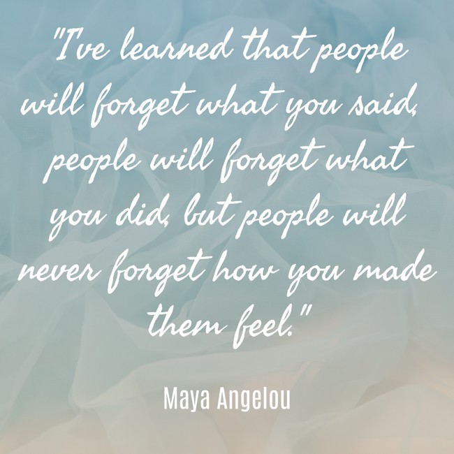 I've learned that people will forget what you said, people will forget what you did, but people will never forget how you made them feel. - Maya Angelou