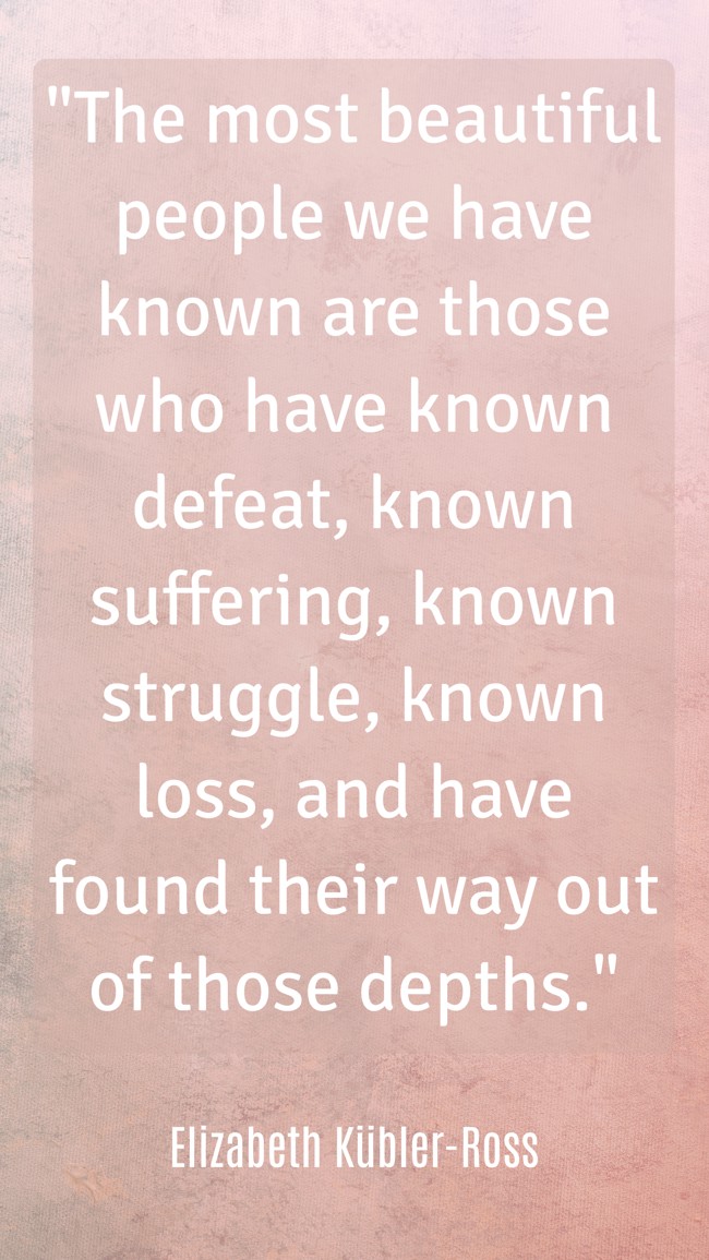 The most beautiful people we have known are those who have known defeat, known suffering, known struggle, known loss, and have found their way out of those depths. - Elizabeth Kübler-Ross