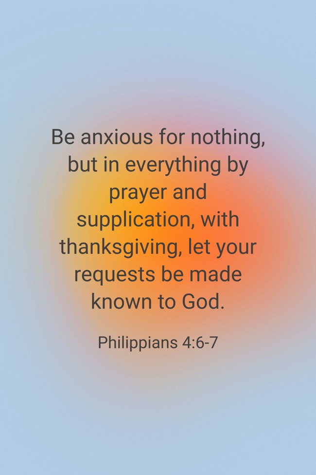 Be anxious for nothing, but in everything by prayer and supplication, with thanksgiving, let your requests be made known to God. - Philippians 4:6-7