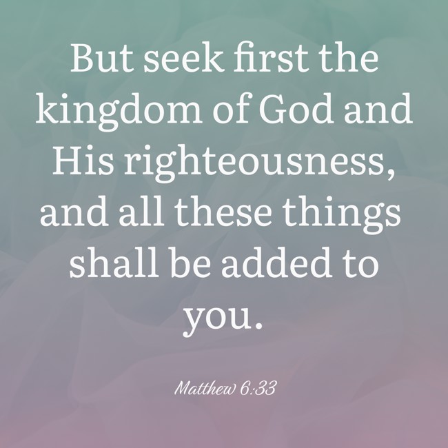 But seek first the kingdom of God and His righteousness, and all these things shall be added to you. - Matthew 6:33