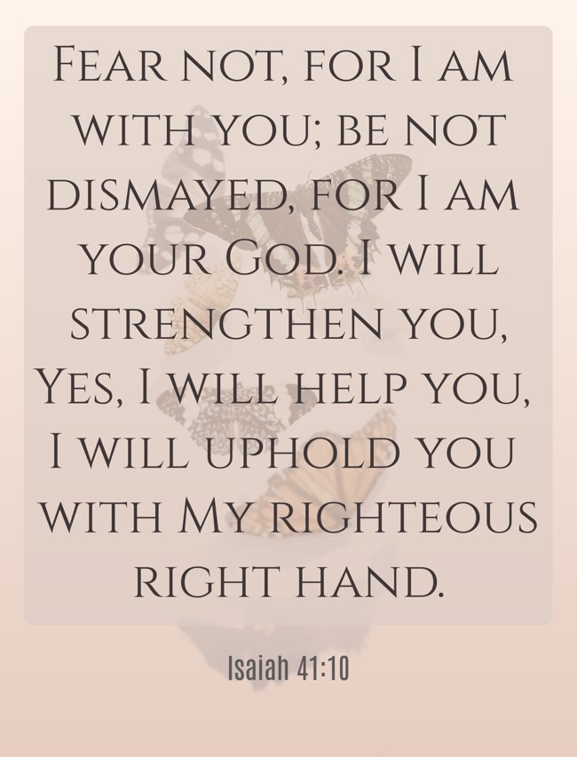 Fear not, for I am with you; be not dismayed, for I am your God. I will strengthen you, Yes, I will help you, I will uphold you with My righteous right hand. - Isaiah 41:10