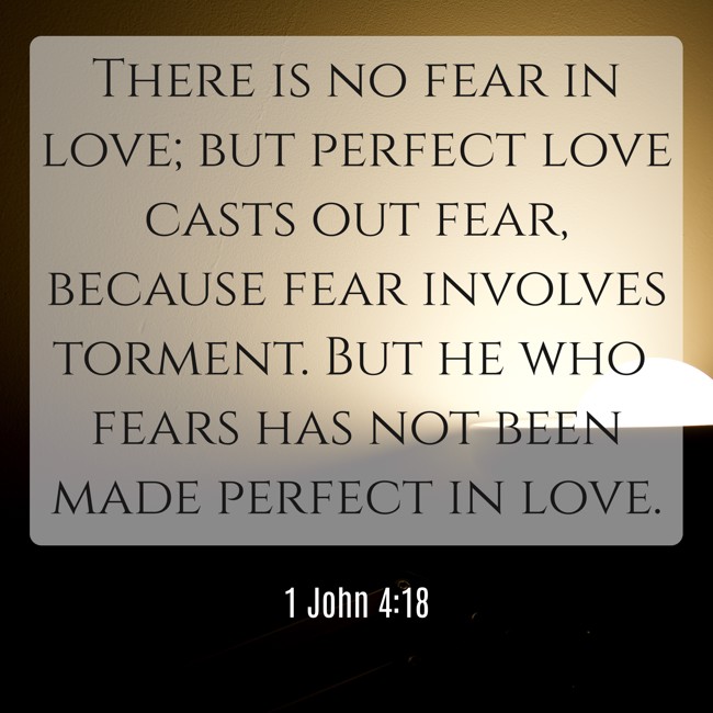 There is no fear in love; but perfect love casts out fear, because fear involves torment. But he who fears has not been made perfect in love. - 1 John 4:18