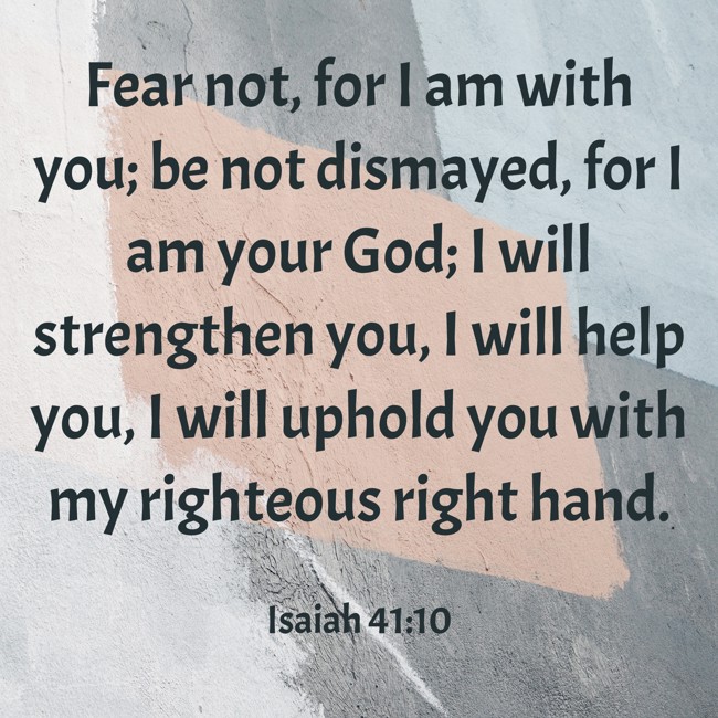 Fear not, for I am with you; be not dismayed, for I am your God; I will strengthen you, I will help you, I will uphold you with my righteous right hand. - Isaiah 41:10